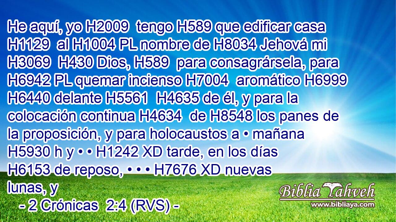 He aquí, yo H2009  tengo H589 que edificar casa H1129  al H1004 PL nombre de H8034 Jehová mi H3069  H430 Dios, H589  para consagrársela, para H6942 PL quemar incienso H7004  aromático H6999  H6440 delante H5561  H4635 de él, y para la colocación continua H4634  de H8548 los panes de la proposición, y para holocaustos a • mañana H5930 h y • • H1242 XD tarde, en los días H6153 de reposo, • • • H7676 XD nuevas lunas, y 