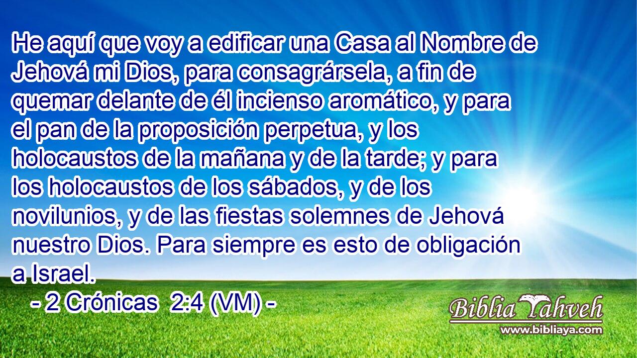  He aquí que voy a edificar una Casa al Nombre de Jehová mi Dios, para consagrársela, a fin de quemar delante de él incienso aromático, y para el pan de la proposición perpetua, y los holocaustos de la mañana y de la tarde; y para los holocaustos de los sábados, y de los novilunios, y de las fiestas solemnes de Jehová nuestro Dios. Para siempre es esto de obligación a Israel. 