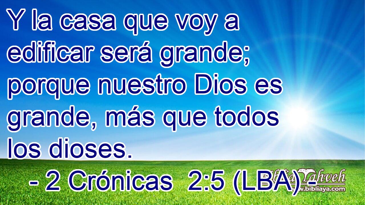 Y la casa que voy a edificar será grande; porque nuestro Dios es grande, más que todos los dioses.