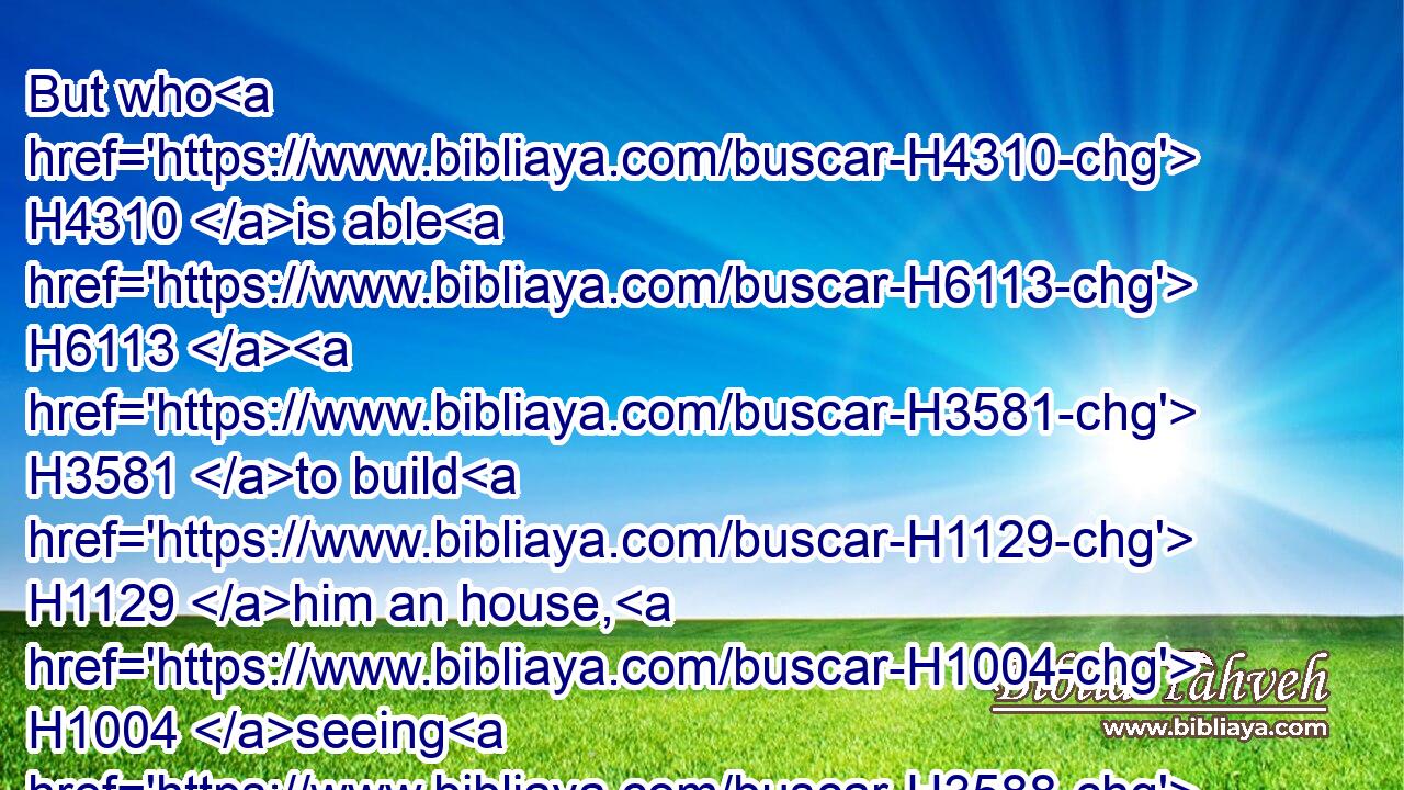 But who H4310 is able H6113  H3581 to build H1129 him an house, H1004 seeing H3588 the heaven H8064 and heaven H8064 of heavens H8064 cannot H3808 contain H3557 him? who H4310 am I H589 then, that H834 I should build H1129 him an house, H1004 save only H3588  H518 to burn sacrifice H6999 before H6440 him?