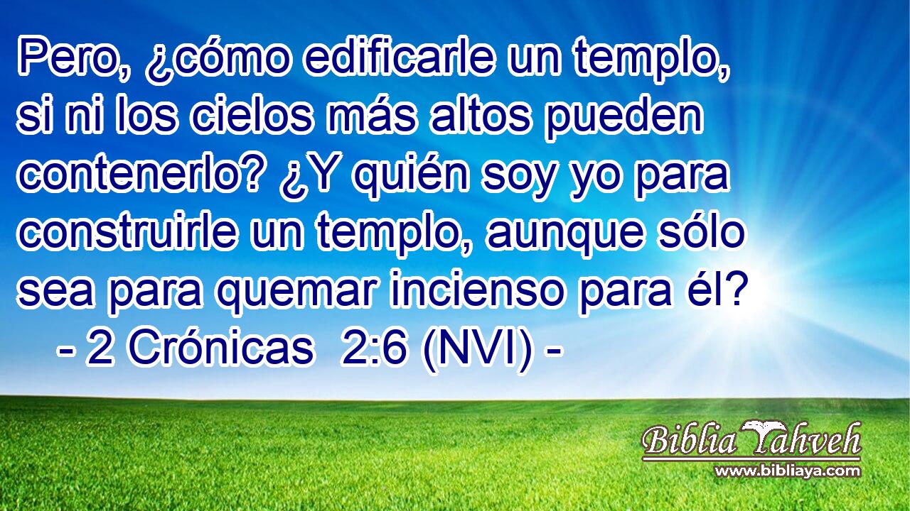  Pero, ¿cómo edificarle un templo, si ni los cielos más altos pueden contenerlo? ¿Y quién soy yo para construirle un templo, aunque sólo sea para quemar incienso para él? 