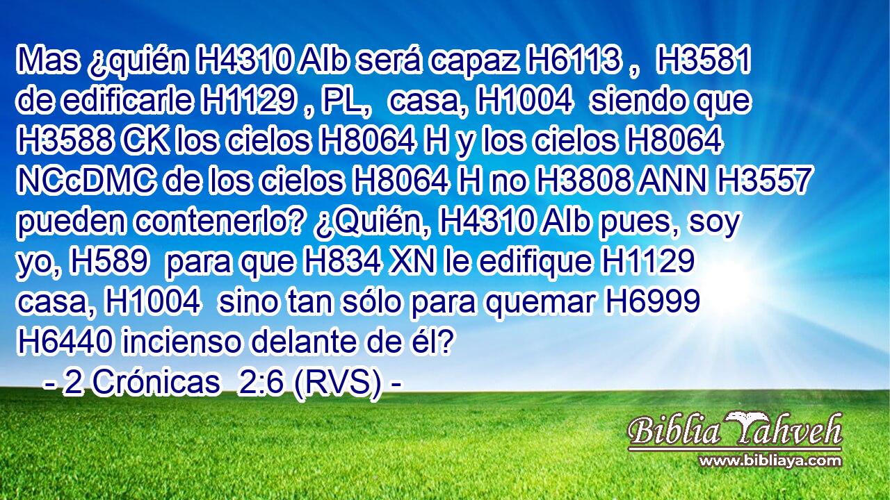 Mas ¿quién H4310 AIb será capaz H6113 ,  H3581 de edificarle H1129 , PL,  casa, H1004  siendo que H3588 CK los cielos H8064 H y los cielos H8064 NCcDMC de los cielos H8064 H no H3808 ANN H3557 pueden contenerlo? ¿Quién, H4310 AIb pues, soy yo, H589  para que H834 XN le edifique H1129  casa, H1004  sino tan sólo para quemar H6999  H6440 incienso delante de él? 