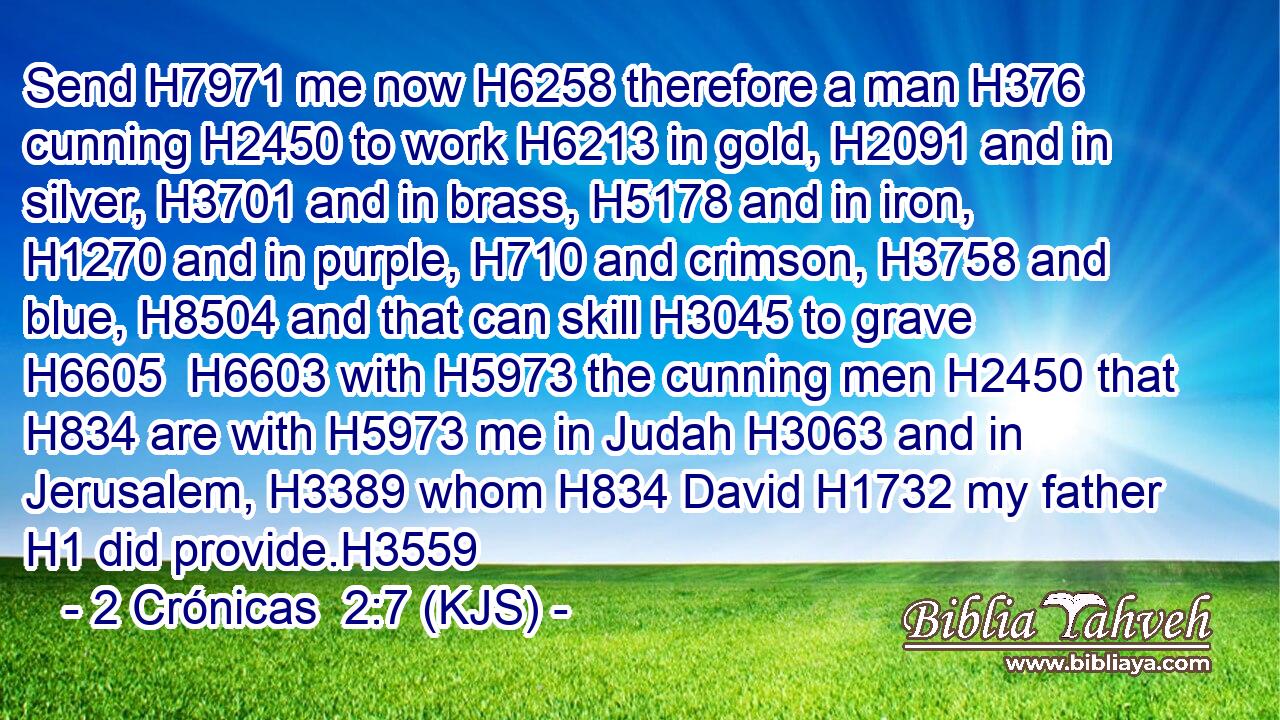 Send H7971 me now H6258 therefore a man H376 cunning H2450 to work H6213 in gold, H2091 and in silver, H3701 and in brass, H5178 and in iron, H1270 and in purple, H710 and crimson, H3758 and blue, H8504 and that can skill H3045 to grave H6605  H6603 with H5973 the cunning men H2450 that H834 are with H5973 me in Judah H3063 and in Jerusalem, H3389 whom H834 David H1732 my father H1 did provide.H3559