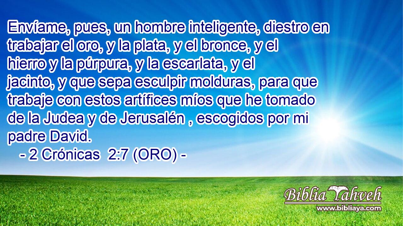  Envíame, pues, un hombre inteligente, diestro en trabajar el oro, y la plata, y el bronce, y el hierro y la púrpura, y la escarlata, y el jacinto, y que sepa esculpir molduras, para que trabaje con estos artífices míos que he tomado de la Judea y de Jerusalén , escogidos por mi padre David. 