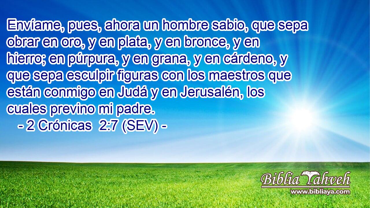 Envíame, pues, ahora un hombre sabio, que sepa obrar en oro, y en plata, y en bronce, y en hierro; en púrpura, y en grana, y en cárdeno, y que sepa esculpir figuras con los maestros que están conmigo en Judá y en Jerusalén, los cuales previno mi padre.