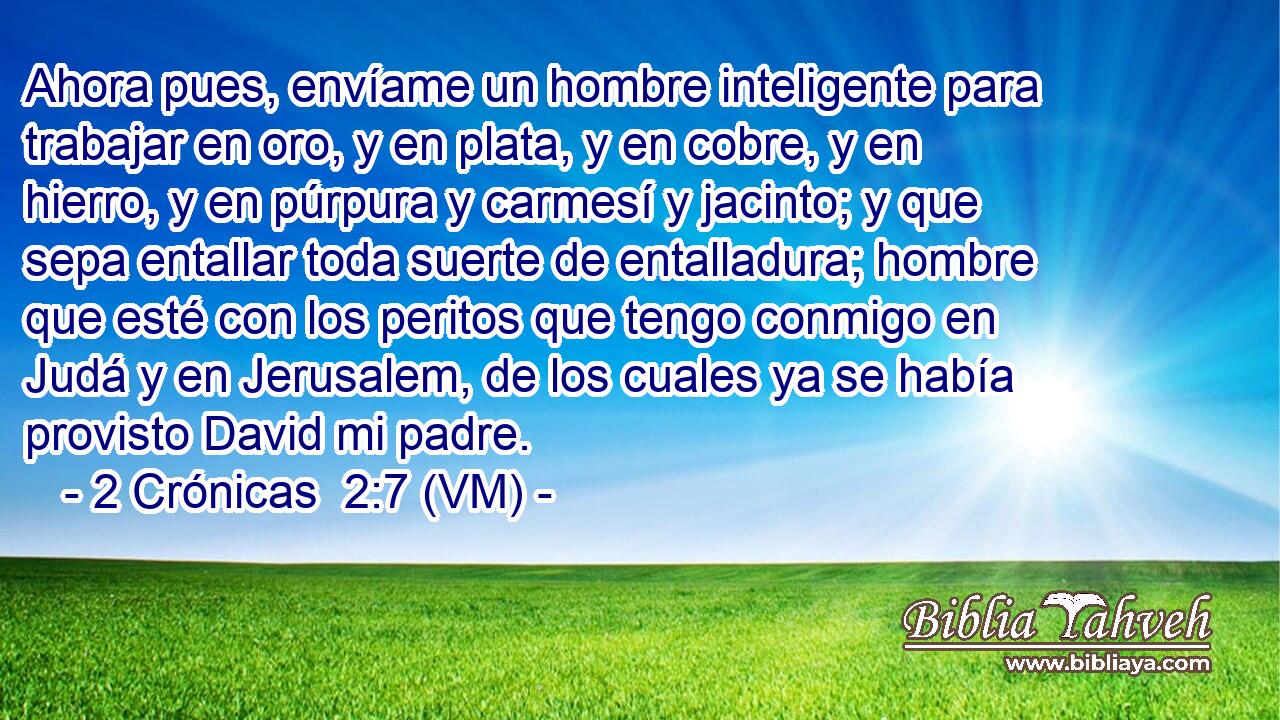  Ahora pues, envíame un hombre inteligente para trabajar en oro, y en plata, y en cobre, y en hierro, y en púrpura y carmesí y jacinto; y que sepa entallar toda suerte de entalladura; hombre que esté con los peritos que tengo conmigo en Judá y en Jerusalem, de los cuales ya se había provisto David mi padre. 