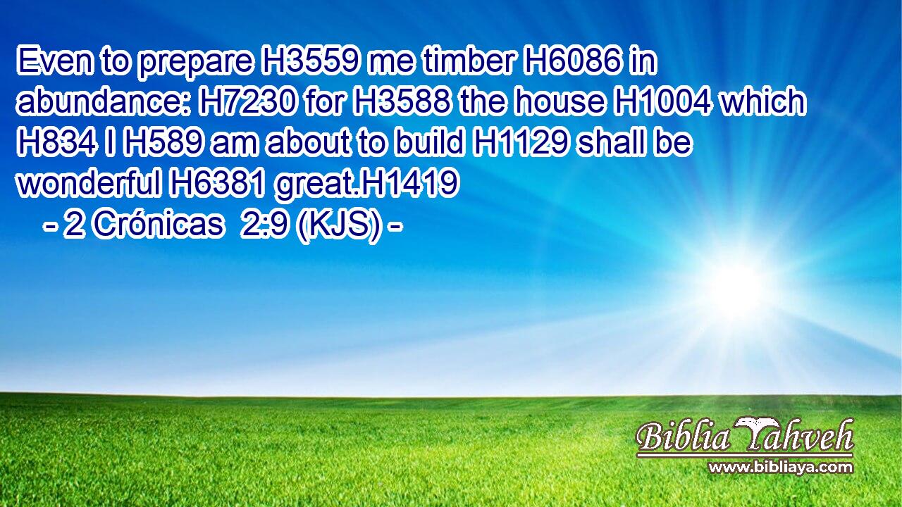 Even to prepare H3559 me timber H6086 in abundance: H7230 for H3588 the house H1004 which H834 I H589 am about to build H1129 shall be wonderful H6381 great.H1419
