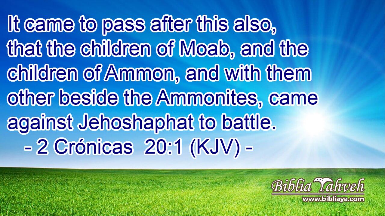 It came to pass after this also, that the children of Moab, and the children of Ammon, and with them other beside the Ammonites, came against Jehoshaphat to battle.