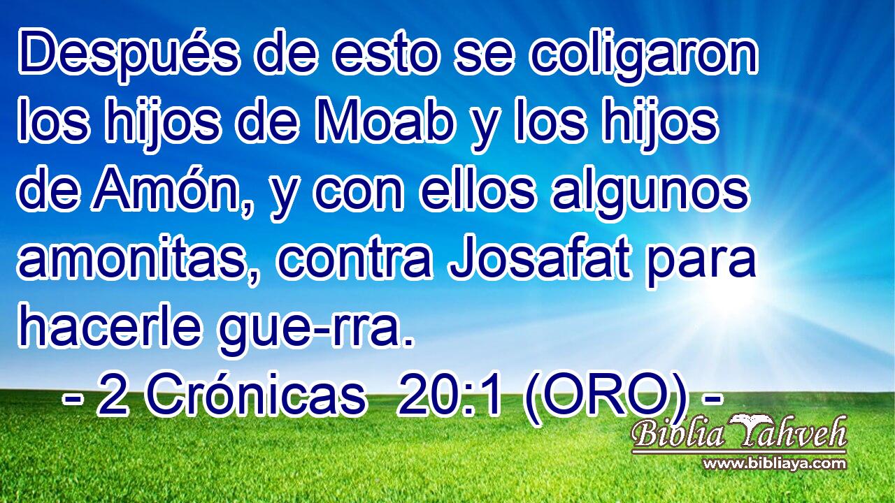  Después de esto se coligaron los hijos de Moab y los hijos de Amón, y con ellos algunos amonitas, contra Josafat para hacerle gue-rra. 