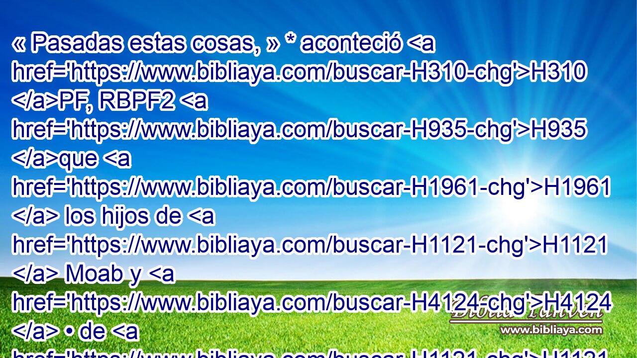 « Pasadas estas cosas, » * aconteció H310 PF, RBPF2 H935 que H1961  los hijos de H1121  Moab y H4124  • de H1121  Amón, y H5983  con ellos H5973 Pw otros de los amonitas, vinieron H5984 H contra Josafat H5921 Pu a H3092  H4421 la guerra. 