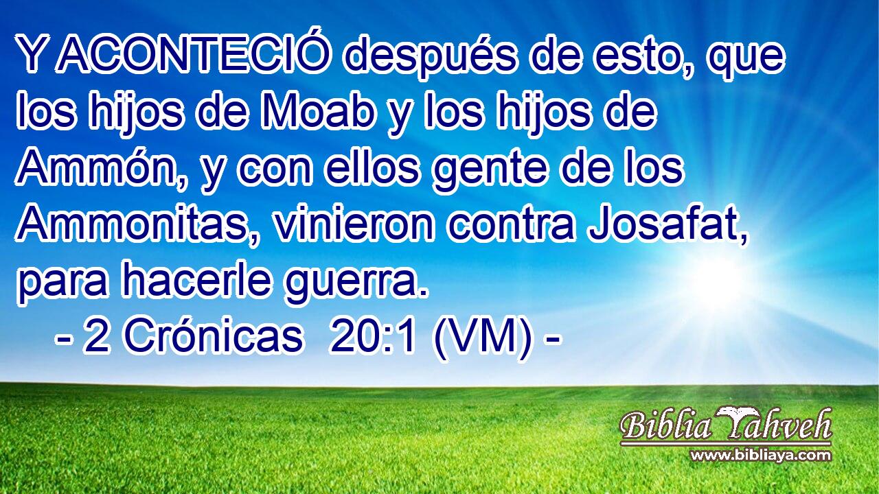  Y ACONTECIÓ después de esto, que los hijos de Moab y los hijos de Ammón, y con ellos gente de los Ammonitas, vinieron contra Josafat, para hacerle guerra. 