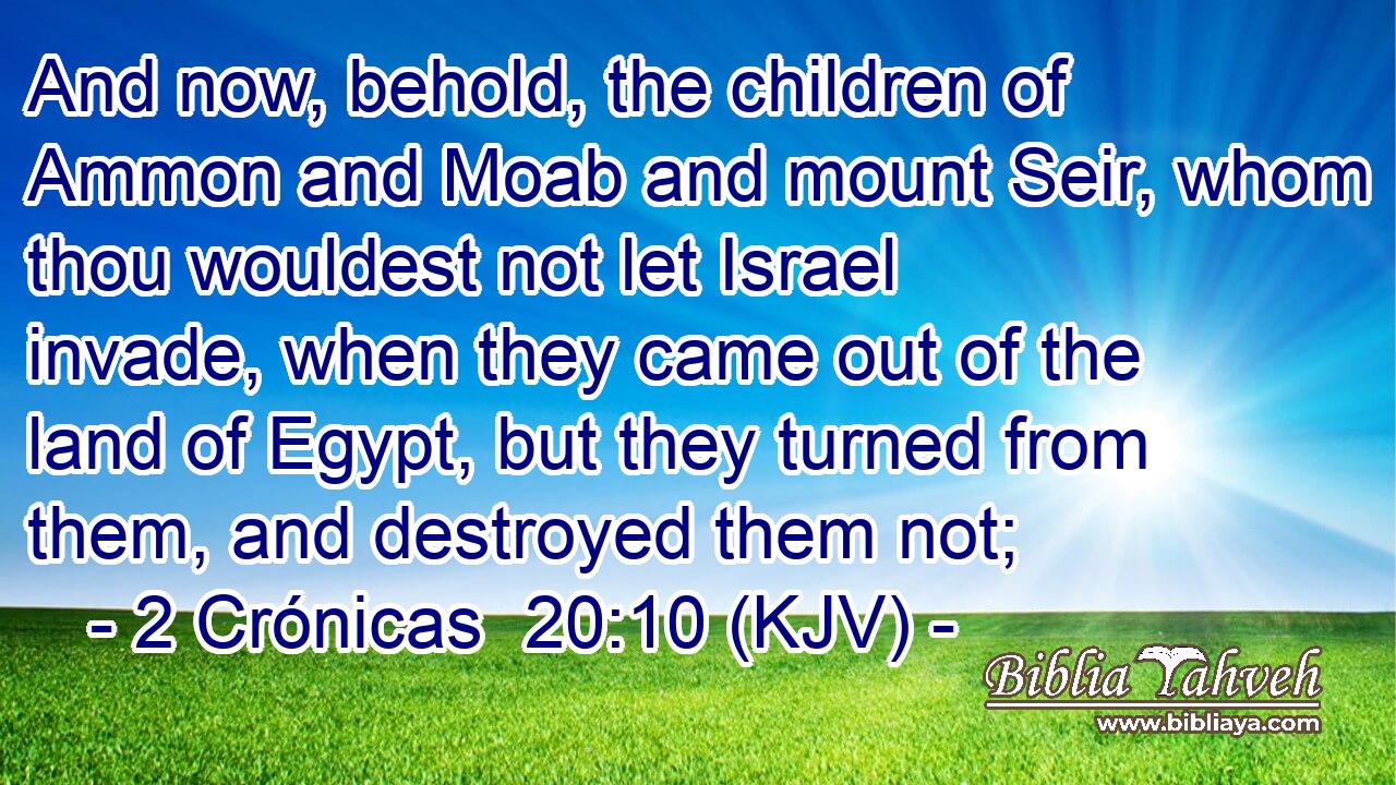 And now, behold, the children of Ammon and Moab and mount Seir, whom thou wouldest not let Israel invade, when they came out of the land of Egypt, but they turned from them, and destroyed them not;
