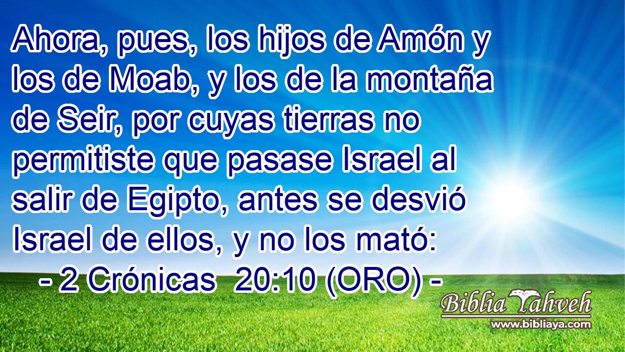  Ahora, pues, los hijos de Amón y los de Moab, y los de la montaña de Seir, por cuyas tierras no permitiste que pasase Israel al salir de Egipto, antes se desvió Israel de ellos, y no los mató: 