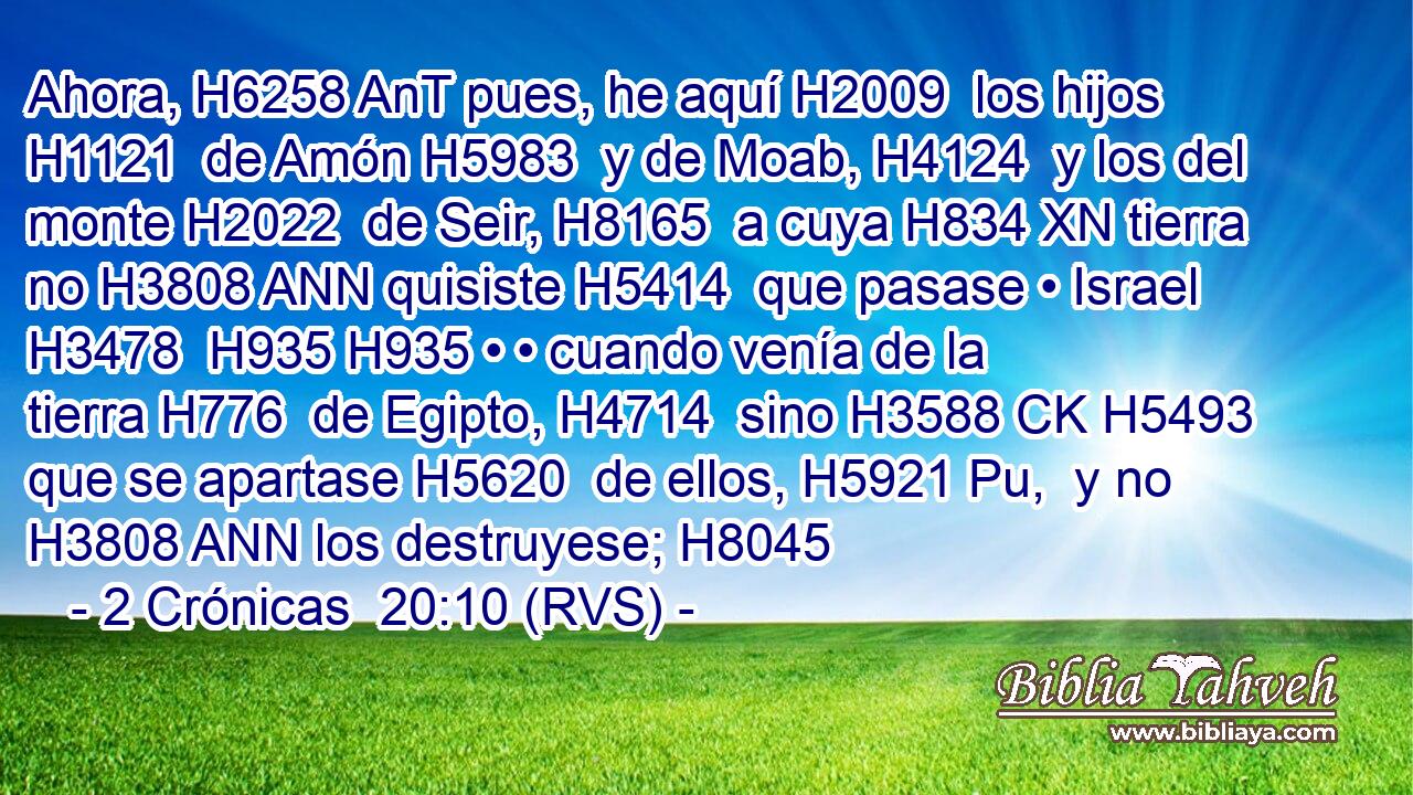 Ahora, H6258 AnT pues, he aquí H2009  los hijos H1121  de Amón H5983  y de Moab, H4124  y los del monte H2022  de Seir, H8165  a cuya H834 XN tierra no H3808 ANN quisiste H5414  que pasase • Israel H3478  H935 H935 • • cuando venía de la tierra H776  de Egipto, H4714  sino H3588 CK H5493 que se apartase H5620  de ellos, H5921 Pu,  y no H3808 ANN los destruyese; H8045  