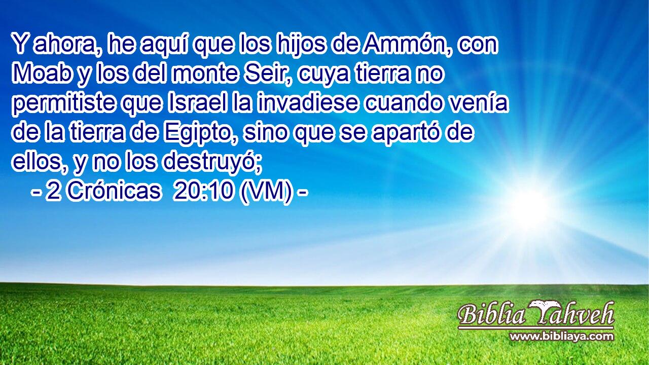  Y ahora, he aquí que los hijos de Ammón, con Moab y los del monte Seir, cuya tierra no permitiste que Israel la invadiese cuando venía de la tierra de Egipto, sino que se apartó de ellos, y no los destruyó; 
