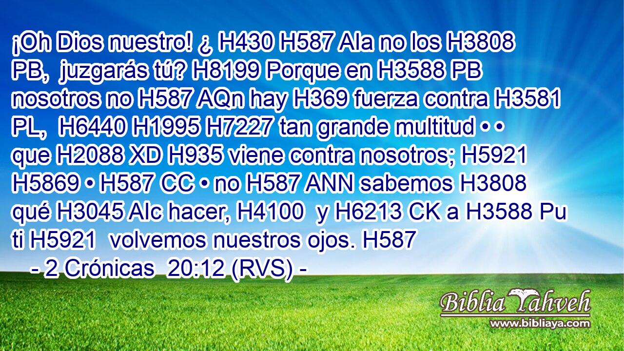 ¡Oh Dios nuestro! ¿ H430 H587 AIa no los H3808 PB,  juzgarás tú? H8199 Porque en H3588 PB nosotros no H587 AQn hay H369 fuerza contra H3581 PL,  H6440 H1995 H7227 tan grande multitud • • que H2088 XD H935 viene contra nosotros; H5921  H5869 • H587 CC • no H587 ANN sabemos H3808  qué H3045 AIc hacer, H4100  y H6213 CK a H3588 Pu ti H5921  volvemos nuestros ojos. H587  