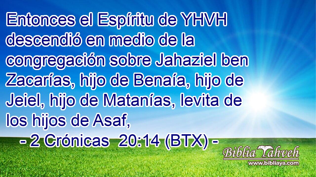 Entonces el Espíritu de YHVH descendió en medio de la congregación sobre Jahaziel ben Zacarías, hijo de Benaía, hijo de Jeiel, hijo de Matanías, levita de los hijos de Asaf,