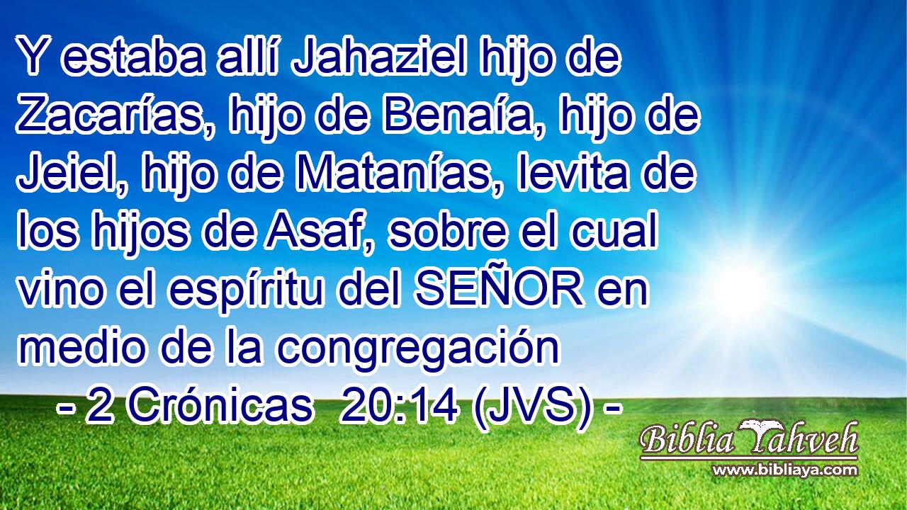 Y estaba allí Jahaziel hijo de Zacarías, hijo de Benaía, hijo de Jeiel, hijo de Matanías, levita de los hijos de Asaf, sobre el cual vino el espíritu del SEÑOR en medio de la congregación