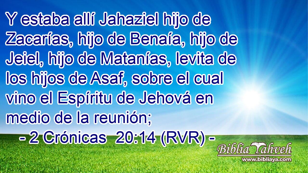Y estaba allí Jahaziel hijo de Zacarías, hijo de Benaía, hijo de Jeiel, hijo de Matanías, levita de los hijos de Asaf, sobre el cual vino el Espíritu de Jehová en medio de la reunión;