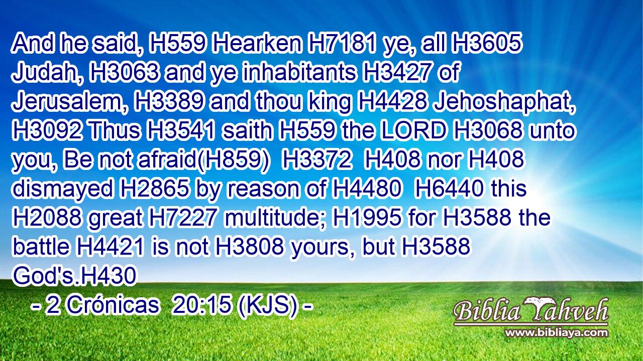 And he said, H559 Hearken H7181 ye, all H3605 Judah, H3063 and ye inhabitants H3427 of Jerusalem, H3389 and thou king H4428 Jehoshaphat, H3092 Thus H3541 saith H559 the LORD H3068 unto you, Be not afraid(H859)  H3372  H408 nor H408 dismayed H2865 by reason of H4480  H6440 this H2088 great H7227 multitude; H1995 for H3588 the battle H4421 is not H3808 yours, but H3588 God's.H430