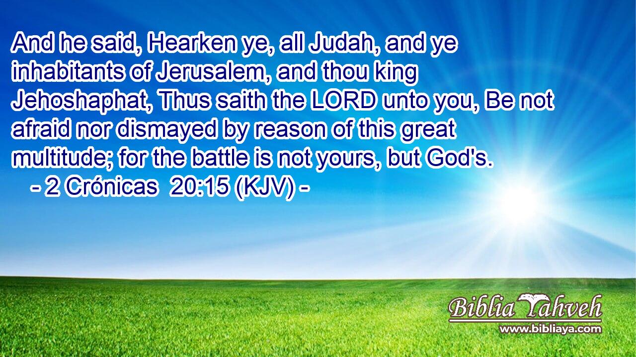 And he said, Hearken ye, all Judah, and ye inhabitants of Jerusalem, and thou king Jehoshaphat, Thus saith the LORD unto you, Be not afraid nor dismayed by reason of this great multitude; for the battle is not yours, but God's.