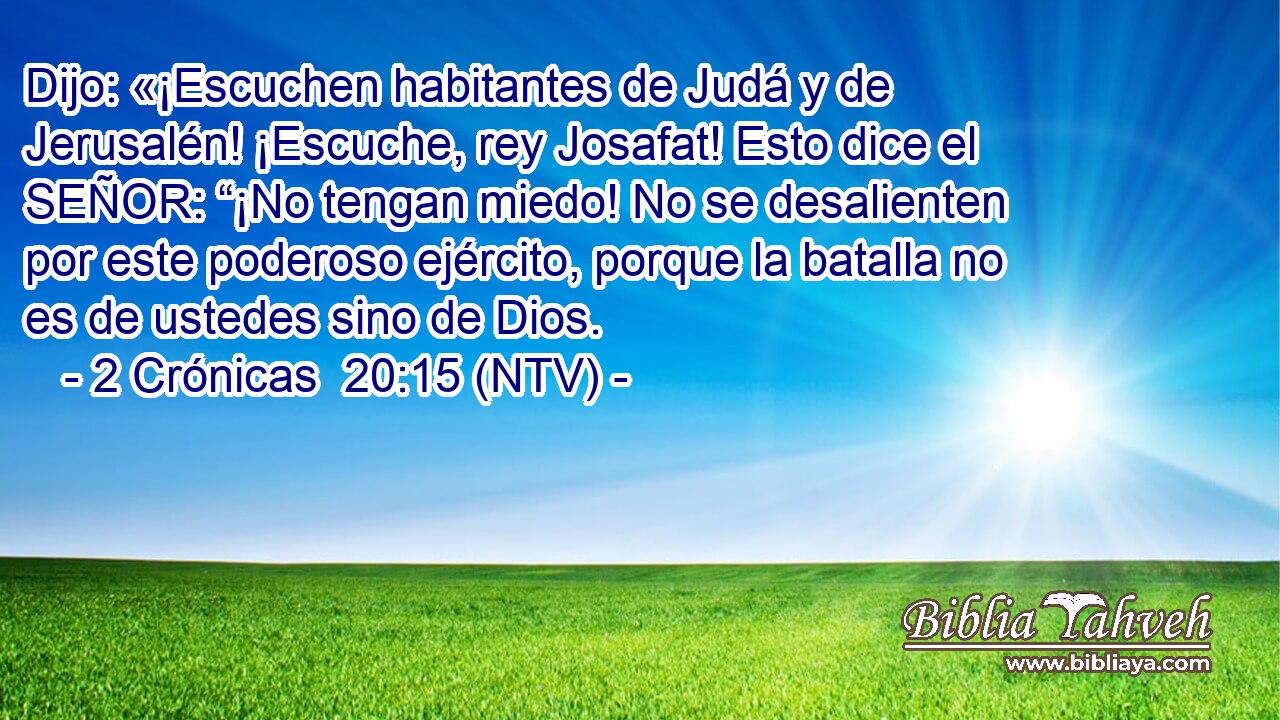 Dijo: «¡Escuchen habitantes de Judá y de Jerusalén! ¡Escuche, rey Josafat! Esto dice el SEÑOR: “¡No tengan miedo! No se desalienten por este poderoso ejército, porque la batalla no es de ustedes sino de Dios.