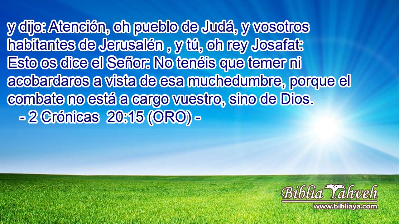  y dijo: Atención, oh pueblo de Judá, y vosotros habitantes de Jerusalén , y tú, oh rey Josafat: Esto os dice el Señor: No tenéis que temer ni acobardaros a vista de esa muchedumbre, porque el combate no está a cargo vuestro, sino de Dios. 