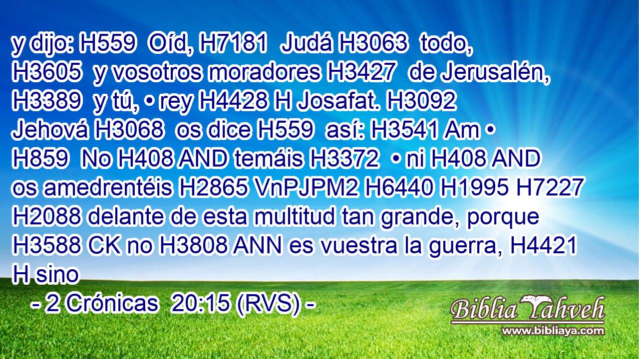 y dijo: H559  Oíd, H7181  Judá H3063  todo, H3605  y vosotros moradores H3427  de Jerusalén, H3389  y tú, • rey H4428 H Josafat. H3092  Jehová H3068  os dice H559  así: H3541 Am • H859  No H408 AND temáis H3372  • ni H408 AND os amedrentéis H2865 VnPJPM2 H6440 H1995 H7227 H2088 delante de esta multitud tan grande, porque H3588 CK no H3808 ANN es vuestra la guerra, H4421 H sino 