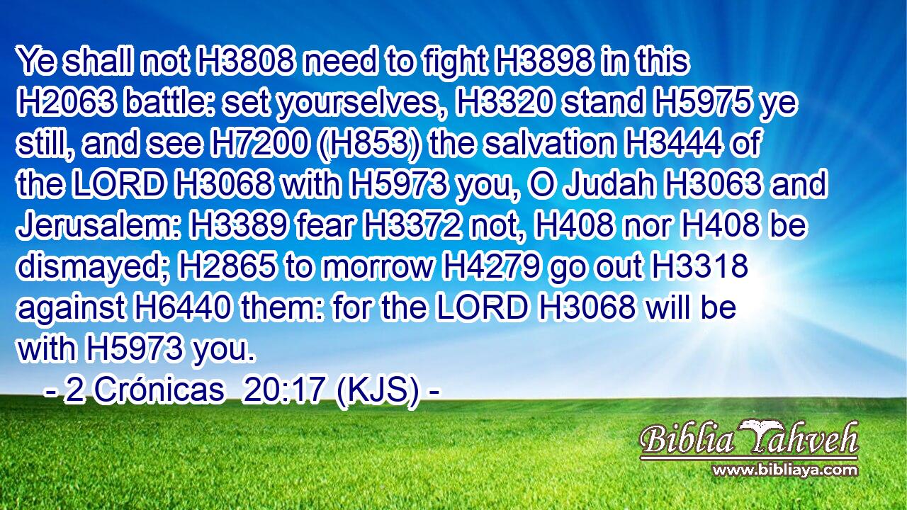 Ye shall not H3808 need to fight H3898 in this H2063 battle: set yourselves, H3320 stand H5975 ye still, and see H7200 (H853) the salvation H3444 of the LORD H3068 with H5973 you, O Judah H3063 and Jerusalem: H3389 fear H3372 not, H408 nor H408 be dismayed; H2865 to morrow H4279 go out H3318 against H6440 them: for the LORD H3068 will be with H5973 you.