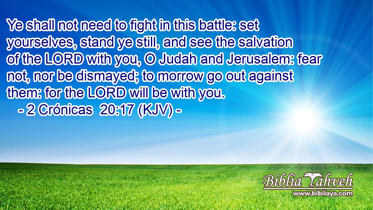 Ye shall not need to fight in this battle: set yourselves, stand ye still, and see the salvation of the LORD with you, O Judah and Jerusalem: fear not, nor be dismayed; to morrow go out against them: for the LORD will be with you.