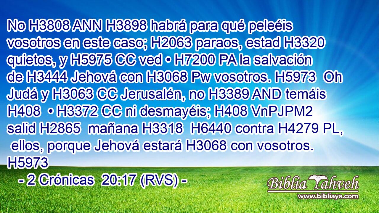 No H3808 ANN H3898 habrá para qué peleéis vosotros en este caso; H2063 paraos, estad H3320 quietos, y H5975 CC ved • H7200 PA la salvación de H3444 Jehová con H3068 Pw vosotros. H5973  Oh Judá y H3063 CC Jerusalén, no H3389 AND temáis H408  • H3372 CC ni desmayéis; H408 VnPJPM2 salid H2865  mañana H3318  H6440 contra H4279 PL,  ellos, porque Jehová estará H3068 con vosotros. H5973  