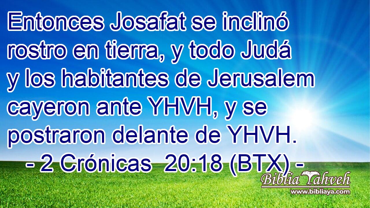 Entonces Josafat se inclinó rostro en tierra, y todo Judá y los habitantes de Jerusalem cayeron ante YHVH, y se postraron delante de YHVH.