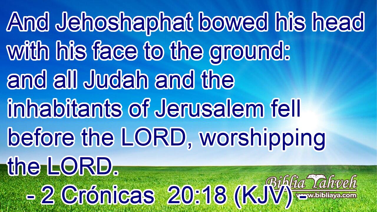 And Jehoshaphat bowed his head with his face to the ground: and all Judah and the inhabitants of Jerusalem fell before the LORD, worshipping the LORD.