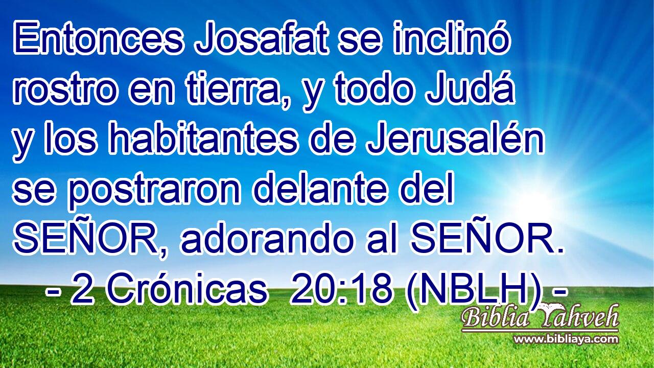  Entonces Josafat se inclinó rostro en tierra, y todo Judá y los habitantes de Jerusalén se postraron delante del SEÑOR, adorando al SEÑOR. 
