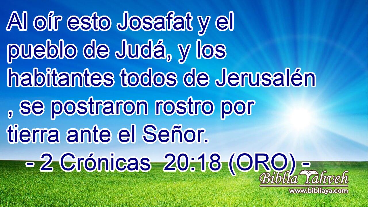  Al oír esto Josafat y el pueblo de Judá, y los habitantes todos de Jerusalén , se postraron rostro por tierra ante el Señor. 