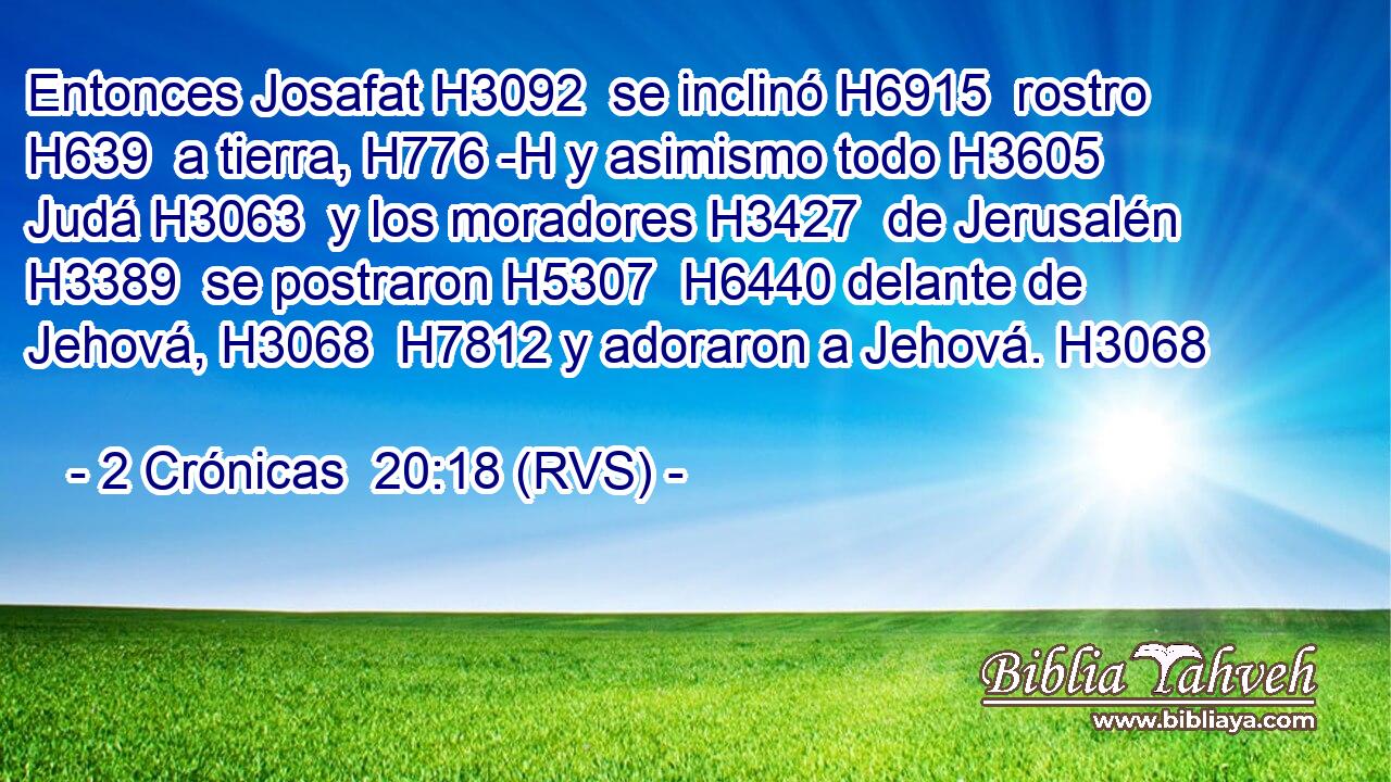 Entonces Josafat H3092  se inclinó H6915  rostro H639  a tierra, H776 -H y asimismo todo H3605  Judá H3063  y los moradores H3427  de Jerusalén H3389  se postraron H5307  H6440 delante de Jehová, H3068  H7812 y adoraron a Jehová. H3068  