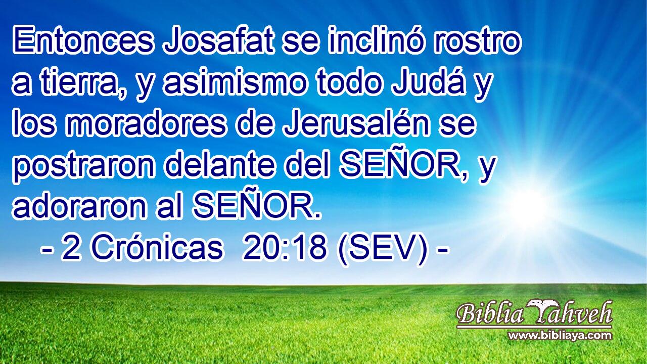 Entonces Josafat se inclinó rostro a tierra, y asimismo todo Judá y los moradores de Jerusalén se postraron delante del SEÑOR, y adoraron al SEÑOR.