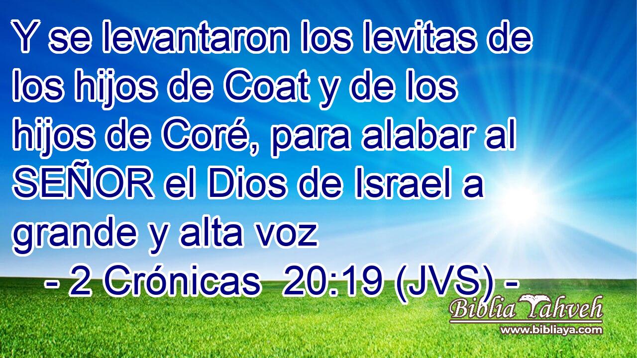 Y se levantaron los levitas de los hijos de Coat y de los hijos de Coré, para alabar al SEÑOR el Dios de Israel a grande y alta voz