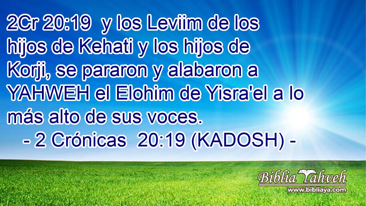  y los Leviim de los hijos de Kehati y los hijos de Korji, se pararon y alabaron a YAHWEH el Elohim de Yisra'el a lo más alto de sus voces. 