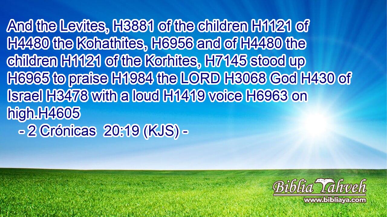 And the Levites, H3881 of the children H1121 of H4480 the Kohathites, H6956 and of H4480 the children H1121 of the Korhites, H7145 stood up H6965 to praise H1984 the LORD H3068 God H430 of Israel H3478 with a loud H1419 voice H6963 on high.H4605
