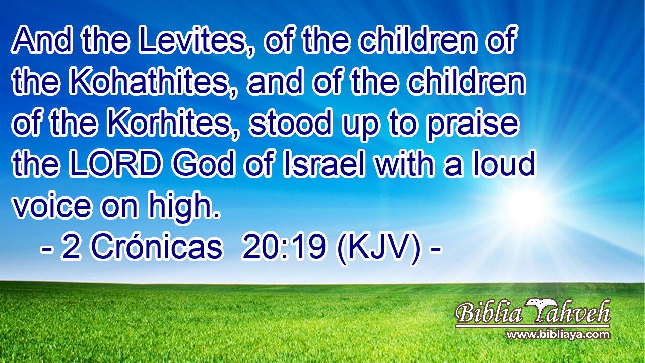 And the Levites, of the children of the Kohathites, and of the children of the Korhites, stood up to praise the LORD God of Israel with a loud voice on high.