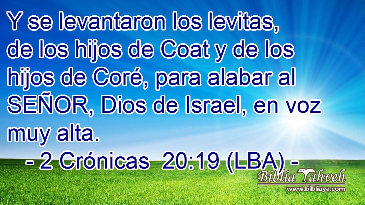 Y se levantaron los levitas, de los hijos de Coat y de los hijos de Coré, para alabar al SEÑOR, Dios de Israel, en voz muy alta.