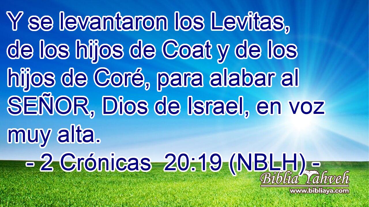  Y se levantaron los Levitas, de los hijos de Coat y de los hijos de Coré, para alabar al SEÑOR, Dios de Israel, en voz muy alta. 