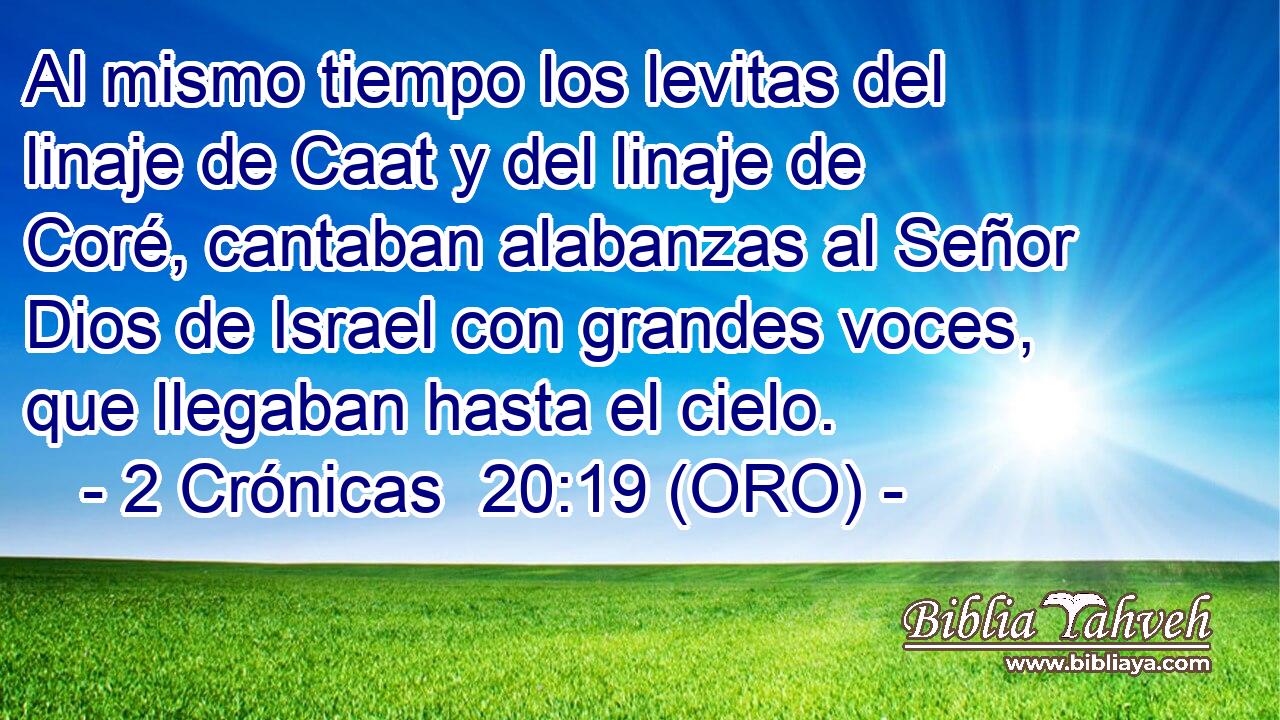  Al mismo tiempo los levitas del linaje de Caat y del linaje de Coré, cantaban alabanzas al Señor Dios de Israel con grandes voces, que llegaban hasta el cielo. 
