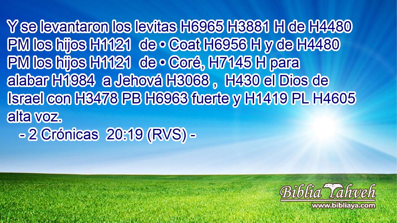 Y se levantaron los levitas H6965 H3881 H de H4480 PM los hijos H1121  de • Coat H6956 H y de H4480 PM los hijos H1121  de • Coré, H7145 H para alabar H1984  a Jehová H3068 ,  H430 el Dios de Israel con H3478 PB H6963 fuerte y H1419 PL H4605 alta voz. 