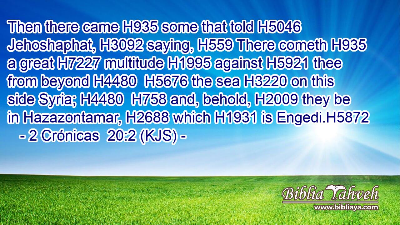 Then there came H935 some that told H5046 Jehoshaphat, H3092 saying, H559 There cometh H935 a great H7227 multitude H1995 against H5921 thee from beyond H4480  H5676 the sea H3220 on this side Syria; H4480  H758 and, behold, H2009 they be in Hazazontamar, H2688 which H1931 is Engedi.H5872