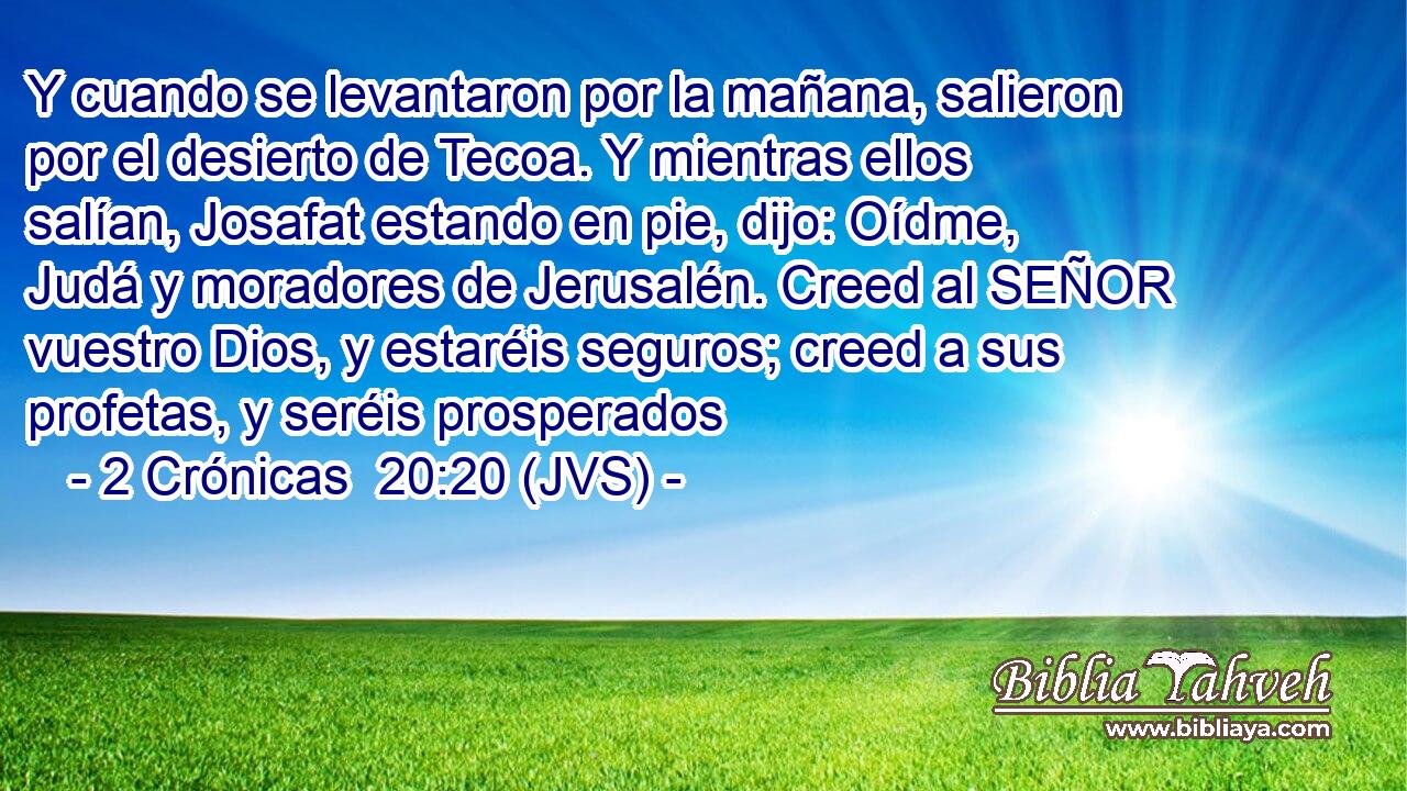 Y cuando se levantaron por la mañana, salieron por el desierto de Tecoa. Y mientras ellos salían, Josafat estando en pie, dijo: Oídme, Judá y moradores de Jerusalén. Creed al SEÑOR vuestro Dios, y estaréis seguros; creed a sus profetas, y seréis prosperados