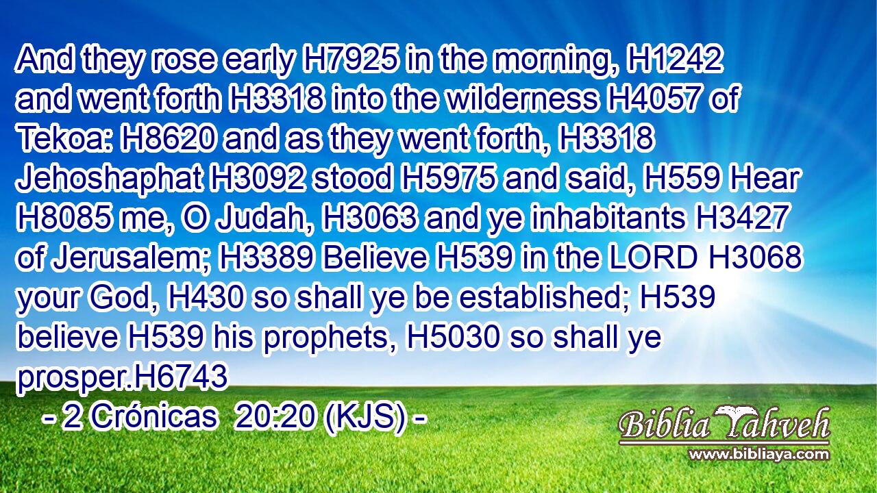 And they rose early H7925 in the morning, H1242 and went forth H3318 into the wilderness H4057 of Tekoa: H8620 and as they went forth, H3318 Jehoshaphat H3092 stood H5975 and said, H559 Hear H8085 me, O Judah, H3063 and ye inhabitants H3427 of Jerusalem; H3389 Believe H539 in the LORD H3068 your God, H430 so shall ye be established; H539 believe H539 his prophets, H5030 so shall ye prosper.H6743