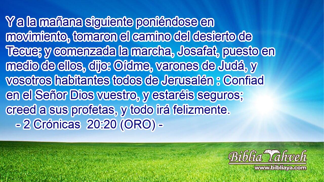  Y a la mañana siguiente poniéndose en movimiento, tomaron el camino del desierto de Tecue; y comenzada la marcha, Josafat, puesto en medio de ellos, dijo: Oídme, varones de Judá, y vosotros habitantes todos de Jerusalén : Confiad en el Señor Dios vuestro, y estaréis seguros; creed a sus profetas, y todo irá felizmente. 