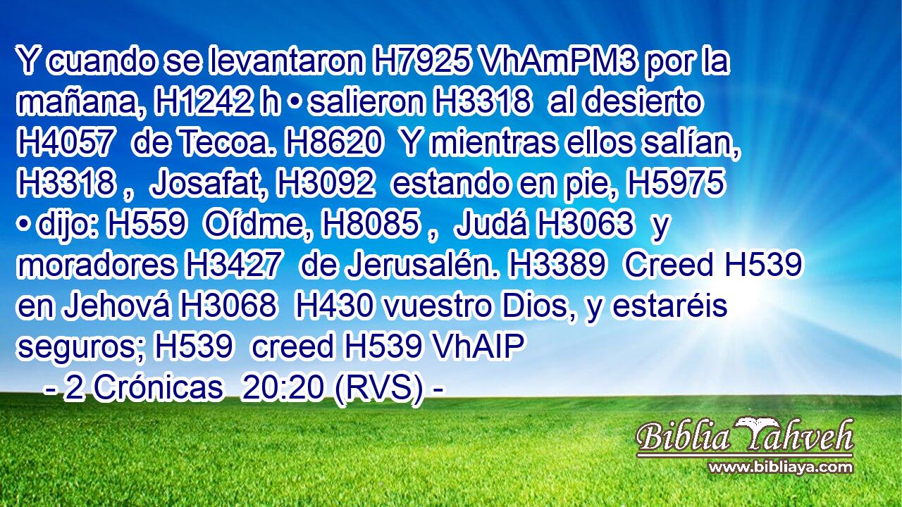 Y cuando se levantaron H7925 VhAmPM3 por la mañana, H1242 h • salieron H3318  al desierto H4057  de Tecoa. H8620  Y mientras ellos salían, H3318 ,  Josafat, H3092  estando en pie, H5975  • dijo: H559  Oídme, H8085 ,  Judá H3063  y moradores H3427  de Jerusalén. H3389  Creed H539  en Jehová H3068  H430 vuestro Dios, y estaréis seguros; H539  creed H539 VhAIP
